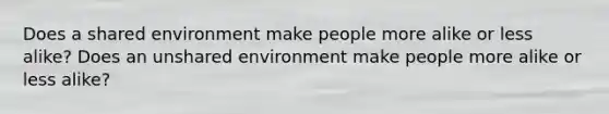 Does a shared environment make people more alike or less alike? Does an unshared environment make people more alike or less alike?