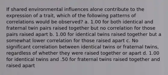 If shared environmental influences alone contribute to the expression of a trait, which of the following patterns of correlations would be observed? a. 1.00 for both identical and fraternal twin pairs raised together but no correlation for those pairs raised apart b. 1.00 for identical twins raised together but a somewhat lower correlation for those raised apart c. No significant correlation between identical twins or fraternal twins, regardless of whether they were raised together or apart d. 1.00 for identical twins and .50 for fraternal twins raised together and raised apart