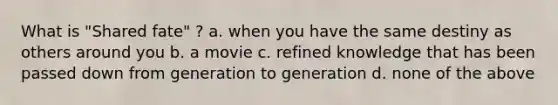 What is "Shared fate" ? a. when you have the same destiny as others around you b. a movie c. refined knowledge that has been passed down from generation to generation d. none of the above