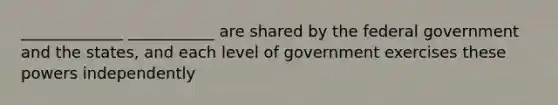 _____________ ___________ are shared by the federal government and the states, and each level of government exercises these powers independently