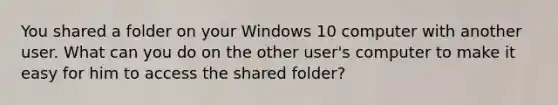 You shared a folder on your Windows 10 computer with another user. What can you do on the other user's computer to make it easy for him to access the shared folder?