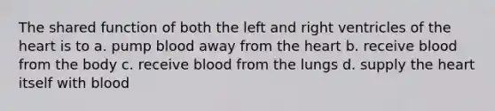 The shared function of both the left and right ventricles of the heart is to a. pump blood away from the heart b. receive blood from the body c. receive blood from the lungs d. supply the heart itself with blood