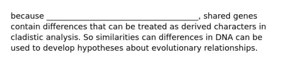 because ______________________________________, shared genes contain differences that can be treated as derived characters in cladistic analysis. So similarities can differences in DNA can be used to develop hypotheses about evolutionary relationships.