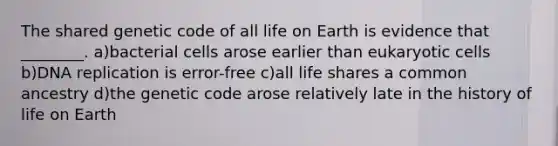 The shared genetic code of all life on Earth is evidence that ________. a)bacterial cells arose earlier than eukaryotic cells b)DNA replication is error-free c)all life shares a common ancestry d)the genetic code arose relatively late in the history of life on Earth