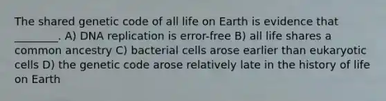 The shared genetic code of all life on Earth is evidence that ________. A) <a href='https://www.questionai.com/knowledge/kofV2VQU2J-dna-replication' class='anchor-knowledge'>dna replication</a> is error-free B) all life shares a common ancestry C) bacterial cells arose earlier than <a href='https://www.questionai.com/knowledge/kb526cpm6R-eukaryotic-cells' class='anchor-knowledge'>eukaryotic cells</a> D) the genetic code arose relatively late in the history of life on Earth