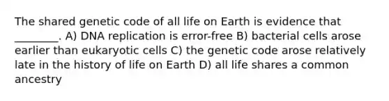 The shared genetic code of all life on Earth is evidence that ________. A) <a href='https://www.questionai.com/knowledge/kofV2VQU2J-dna-replication' class='anchor-knowledge'>dna replication</a> is error-free B) bacterial cells arose earlier than <a href='https://www.questionai.com/knowledge/kb526cpm6R-eukaryotic-cells' class='anchor-knowledge'>eukaryotic cells</a> C) the genetic code arose relatively late in the history of life on Earth D) all life shares a common ancestry