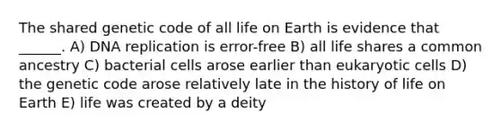 The shared genetic code of all life on Earth is evidence that ______. A) DNA replication is error-free B) all life shares a common ancestry C) bacterial cells arose earlier than eukaryotic cells D) the genetic code arose relatively late in the history of life on Earth E) life was created by a deity