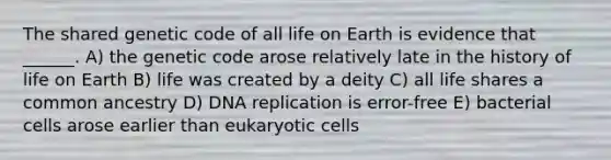 The shared genetic code of all life on Earth is evidence that ______. A) the genetic code arose relatively late in the history of life on Earth B) life was created by a deity C) all life shares a common ancestry D) <a href='https://www.questionai.com/knowledge/kofV2VQU2J-dna-replication' class='anchor-knowledge'>dna replication</a> is error-free E) bacterial cells arose earlier than <a href='https://www.questionai.com/knowledge/kb526cpm6R-eukaryotic-cells' class='anchor-knowledge'>eukaryotic cells</a>