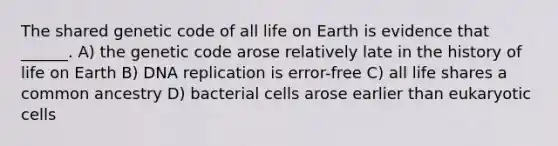 The shared genetic code of all life on Earth is evidence that ______. A) the genetic code arose relatively late in the history of life on Earth B) DNA replication is error-free C) all life shares a common ancestry D) bacterial cells arose earlier than eukaryotic cells