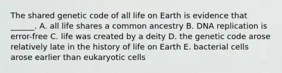 The shared genetic code of all life on Earth is evidence that ______. A. all life shares a common ancestry B. DNA replication is error-free C. life was created by a deity D. the genetic code arose relatively late in the history of life on Earth E. bacterial cells arose earlier than eukaryotic cells