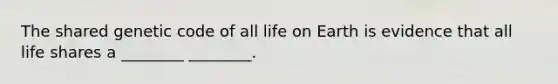 The shared genetic code of all life on Earth is evidence that all life shares a ________ ________.