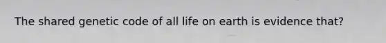 The shared genetic code of all life on earth is evidence that?