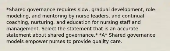 *Shared governance requires slow, gradual development, role-modeling, and mentoring by nurse leaders, and continual coaching, nurturing, and education for nursing staff and management. Select the statement that is an accurate statement about shared governance.* *A* Shared governance models empower nurses to provide quality care.