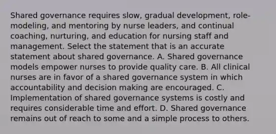 Shared governance requires slow, gradual development, role-modeling, and mentoring by nurse leaders, and continual coaching, nurturing, and education for nursing staff and management. Select the statement that is an accurate statement about shared governance. A. Shared governance models empower nurses to provide quality care. B. All clinical nurses are in favor of a shared governance system in which accountability and decision making are encouraged. C. Implementation of shared governance systems is costly and requires considerable time and effort. D. Shared governance remains out of reach to some and a simple process to others.