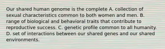 Our shared human genome is the complete A. collection of sexual characteristics common to both women and men. B. range of biological and behavioral traits that contribute to reproductive success. C. genetic profile common to all humanity. D. set of interactions between our shared genes and our shared environments.