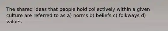 The shared ideas that people hold collectively within a given culture are referred to as a) norms b) beliefs c) folkways d) values