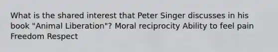 What is the shared interest that Peter Singer discusses in his book "Animal Liberation"? Moral reciprocity Ability to feel pain Freedom Respect