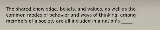 The shared knowledge, beliefs, and values, as well as the common modes of behavior and ways of thinking, among members of a society are all included in a nation's _____.