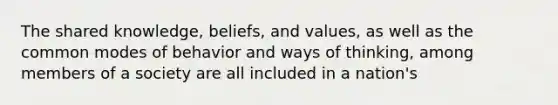 The shared knowledge, beliefs, and values, as well as the common modes of behavior and ways of thinking, among members of a society are all included in a nation's