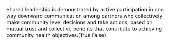 Shared leadership is demonstrated by active participation in one-way downward communication among partners who collectively make community level decisions and take actions, based on mutual trust and collective benefits that contribute to achieving community health objectives.(True False)