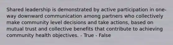 Shared leadership is demonstrated by active participation in one-way downward communication among partners who collectively make community level decisions and take actions, based on mutual trust and collective benefits that contribute to achieving community health objectives. - True - False