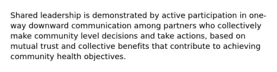 Shared leadership is demonstrated by active participation in one-way downward communication among partners who collectively make community level decisions and take actions, based on mutual trust and collective benefits that contribute to achieving community health objectives.