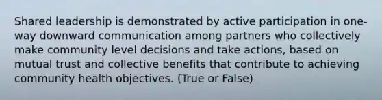 Shared leadership is demonstrated by active participation in one-way downward communication among partners who collectively make community level decisions and take actions, based on mutual trust and collective benefits that contribute to achieving community health objectives. (True or False)