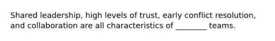 Shared leadership, high levels of trust, early conflict resolution, and collaboration are all characteristics of ________ teams.