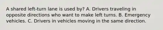 A shared left-turn lane is used by? A. Drivers traveling in opposite directions who want to make left turns. B. Emergency vehicles. C. Drivers in vehicles moving in the same direction.