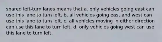 shared left-turn lanes means that a. only vehicles going east can use this lane to turn left. b. all vehicles going east and west can use this lane to turn left. c. all vehicles moving in either direction can use this lane to turn left. d. only vehicles going west can use this lane to turn left.