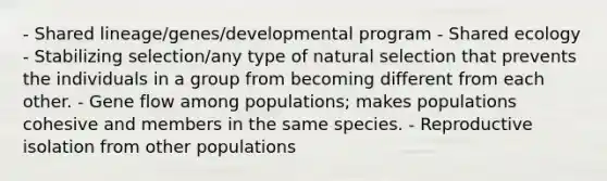 - Shared lineage/genes/developmental program - Shared ecology - Stabilizing selection/any type of natural selection that prevents the individuals in a group from becoming different from each other. - Gene flow among populations; makes populations cohesive and members in the same species. - Reproductive isolation from other populations