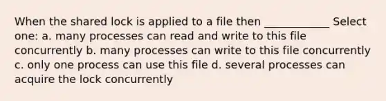 When the shared lock is applied to a file then ____________ Select one: a. many processes can read and write to this file concurrently b. many processes can write to this file concurrently c. only one process can use this file d. several processes can acquire the lock concurrently