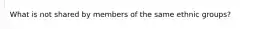 What is not shared by members of the same ethnic groups?