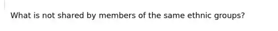 What is not shared by members of the same ethnic groups?