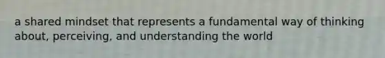 a shared mindset that represents a fundamental way of thinking about, perceiving, and understanding the world