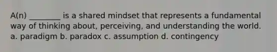 A(n) ________ is a shared mindset that represents a fundamental way of thinking about, perceiving, and understanding the world. a. paradigm b. paradox c. assumption d. contingency