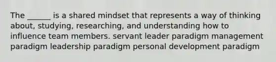 The ______ is a shared mindset that represents a way of thinking about, studying, researching, and understanding how to influence team members. servant leader paradigm management paradigm leadership paradigm personal development paradigm