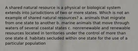 A shared natural resource is a physical or biological system extends into jurisdictions of two or more states. Which is not an example of shared natural resources? a. animals that migrate from one state to another b. marine animals that move through waters of several coastal states c. nonrenewable and renewable resources located in territories under the control of more than one state d. habitats secluded within one state for the use of a particular population