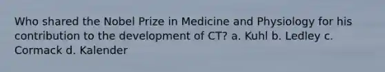 Who shared the Nobel Prize in Medicine and Physiology for his contribution to the development of CT? a. Kuhl b. Ledley c. Cormack d. Kalender