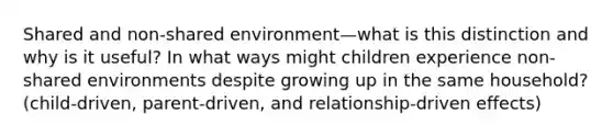 Shared and non-shared environment—what is this distinction and why is it useful? In what ways might children experience non-shared environments despite growing up in the same household? (child-driven, parent-driven, and relationship-driven effects)