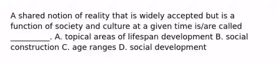 A shared notion of reality that is widely accepted but is a function of society and culture at a given time is/are called __________. A. topical areas of lifespan development B. social construction C. age ranges D. social development