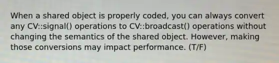 When a shared object is properly coded, you can always convert any CV::signal() operations to CV::broadcast() operations without changing the semantics of the shared object. However, making those conversions may impact performance. (T/F)