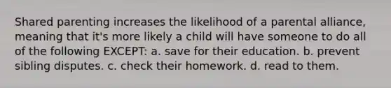 Shared parenting increases the likelihood of a parental alliance, meaning that it's more likely a child will have someone to do all of the following EXCEPT: a. save for their education. b. prevent sibling disputes. c. check their homework. d. read to them.