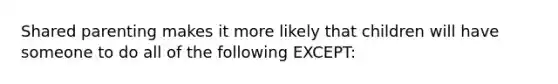 Shared parenting makes it more likely that children will have someone to do all of the following EXCEPT: