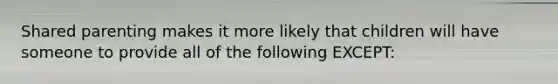 Shared parenting makes it more likely that children will have someone to provide all of the following EXCEPT: