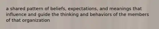 a shared pattern of beliefs, expectations, and meanings that influence and guide the thinking and behaviors of the members of that organization