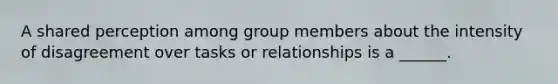 A shared perception among group members about the intensity of disagreement over tasks or relationships is a ______.