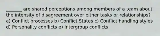 _______ are shared perceptions among members of a team about the intensity of disagreement over either tasks or relationships? a) Conflict processes b) Conflict States c) Conflict handling styles d) Personality conflicts e) Intergroup conflicts