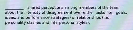 __________—shared perceptions among members of the team about the intensity of disagreement over either tasks (i.e., goals, ideas, and performance strategies) or relationships (i.e., personality clashes and interpersonal styles).