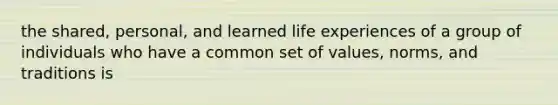 the shared, personal, and learned life experiences of a group of individuals who have a common set of values, norms, and traditions is